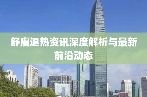 舒虞退热资讯深度解析与最新前沿动态