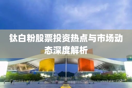钛白粉股票投资热点与市场动态深度解析
