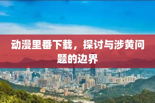动漫里番下载，探讨与涉黄问题的边界