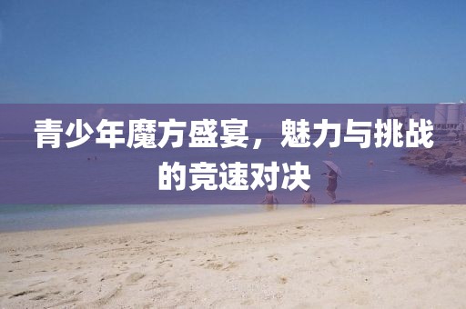 青少年魔方盛宴，魅力与挑战的竞速对决