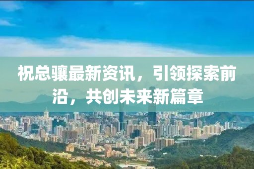 祝总骧最新资讯，引领探索前沿，共创未来新篇章