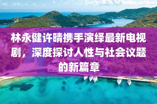 林永健许晴携手演绎最新电视剧，深度探讨人性与社会议题的新篇章