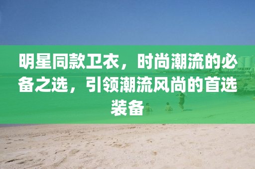 明星同款卫衣，时尚潮流的必备之选，引领潮流风尚的首选装备