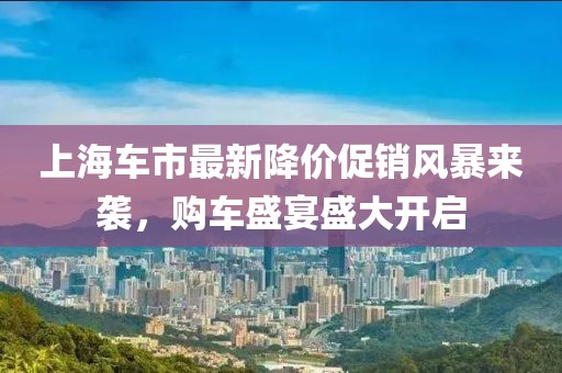 上海车市最新降价促销风暴来袭，购车盛宴盛大开启