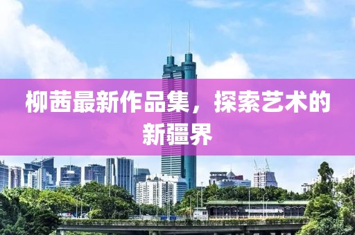 柳茜最新作品集，探索艺术的新疆界