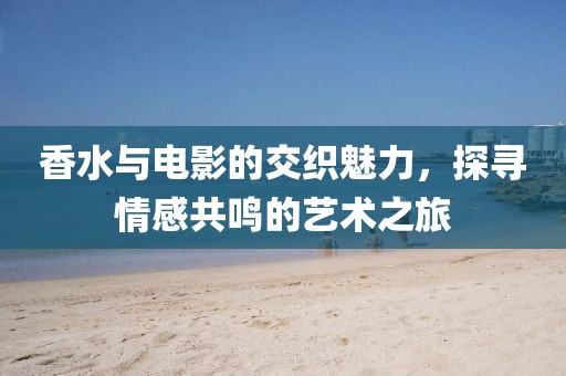 香水与电影的交织魅力，探寻情感共鸣的艺术之旅