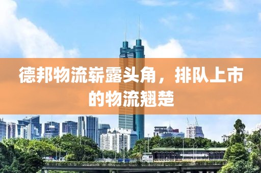 德邦物流崭露头角，排队上市的物流翘楚