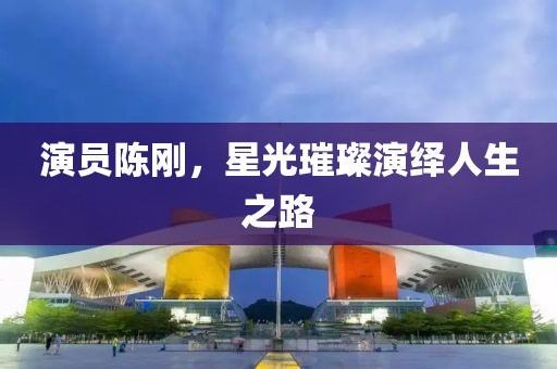 演员陈刚，星光璀璨演绎人生之路