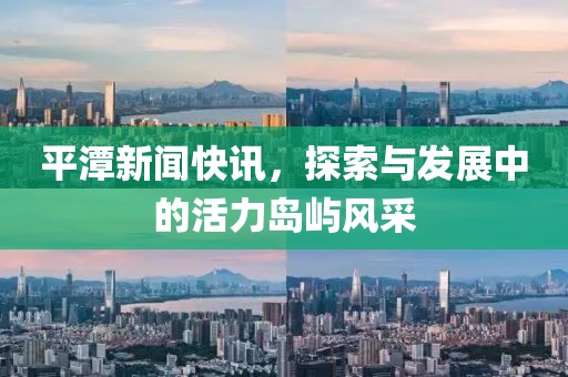 平潭新闻快讯，探索与发展中的活力岛屿风采
