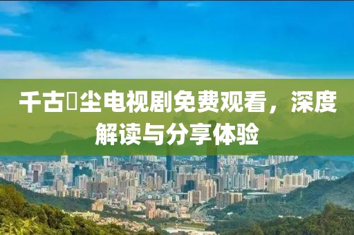 千古玦尘电视剧免费观看，深度解读与分享体验