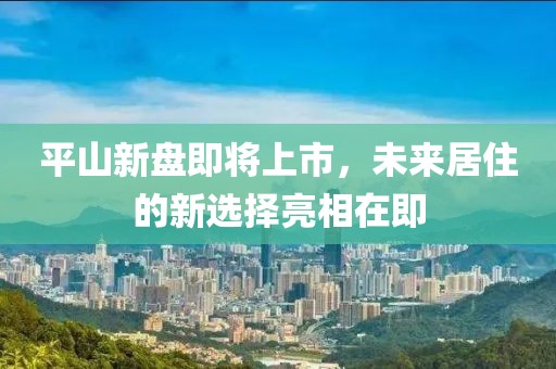平山新盘即将上市，未来居住的新选择亮相在即