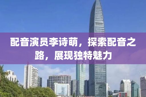 配音演员李诗萌，探索配音之路，展现独特魅力
