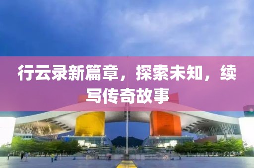 行云录新篇章，探索未知，续写传奇故事