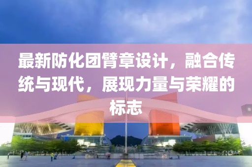 最新防化团臂章设计，融合传统与现代，展现力量与荣耀的标志
