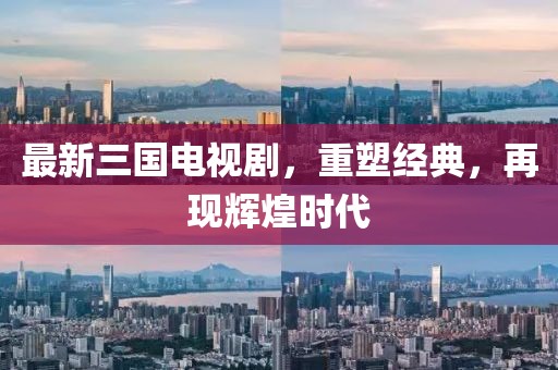 最新三国电视剧，重塑经典，再现辉煌时代