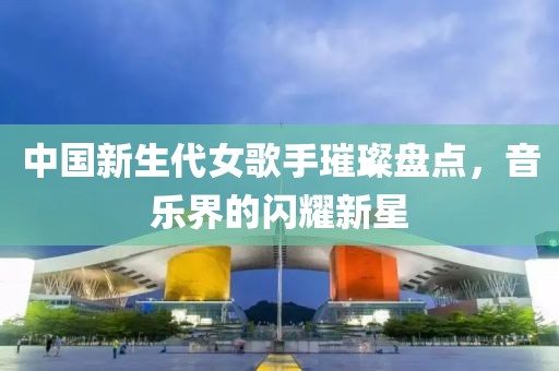 中国新生代女歌手璀璨盘点，音乐界的闪耀新星