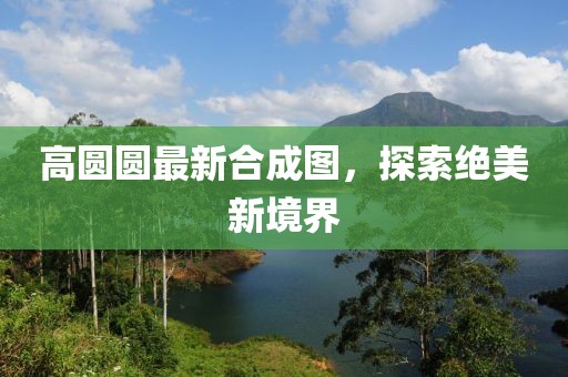 高圆圆最新合成图，探索绝美新境界