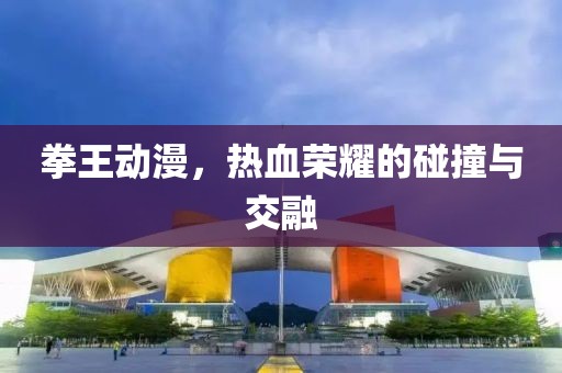 拳王动漫，热血荣耀的碰撞与交融