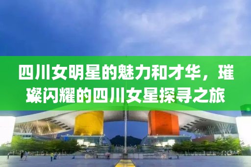 四川女明星的魅力和才华，璀璨闪耀的四川女星探寻之旅