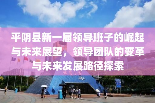 平阴县新一届领导班子的崛起与未来展望，领导团队的变革与未来发展路径探索