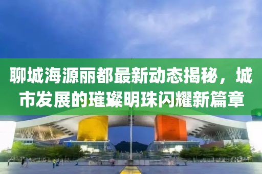 聊城海源丽都最新动态揭秘，城市发展的璀璨明珠闪耀新篇章