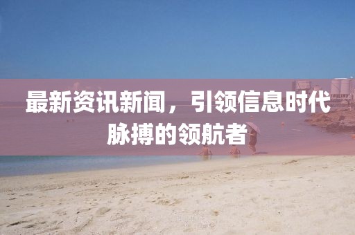 最新资讯新闻，引领信息时代脉搏的领航者