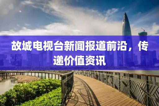 故城电视台新闻报道前沿，传递价值资讯