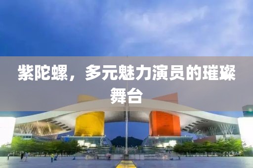 紫陀螺，多元魅力演员的璀璨舞台