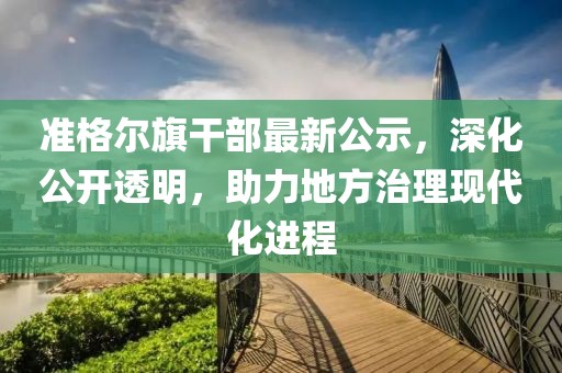 准格尔旗干部最新公示，深化公开透明，助力地方治理现代化进程
