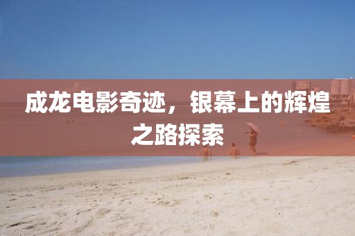 成龙电影奇迹，银幕上的辉煌之路探索