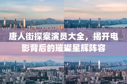 唐人街探案演员大全，揭开电影背后的璀璨星辉阵容