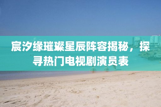 宸汐缘璀璨星辰阵容揭秘，探寻热门电视剧演员表