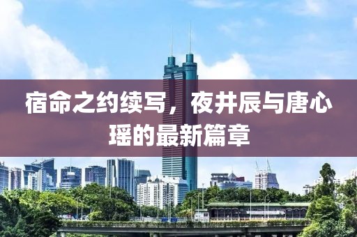 宿命之约续写，夜井辰与唐心瑶的最新篇章