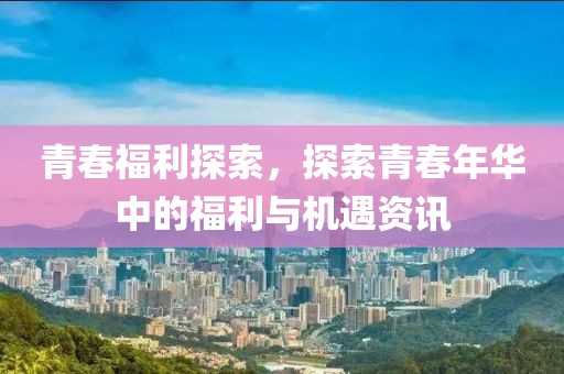 青春福利探索，探索青春年华中的福利与机遇资讯