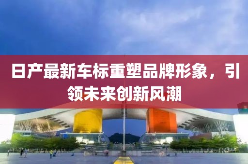 日产最新车标重塑品牌形象，引领未来创新风潮