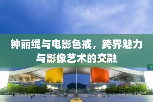 钟丽缇与电影色戒，跨界魅力与影像艺术的交融