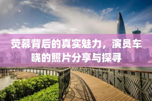 荧幕背后的真实魅力，演员车晓的照片分享与探寻