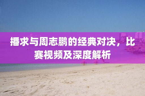 播求与周志鹏的经典对决，比赛视频及深度解析