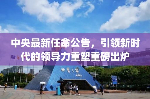 中央最新任命公告，引领新时代的领导力重塑重磅出炉