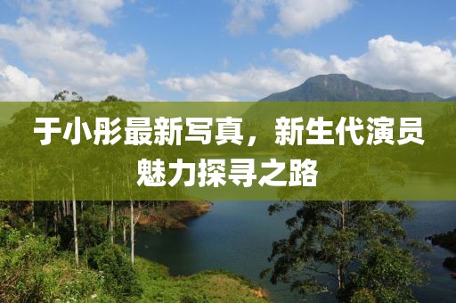 于小彤最新写真，新生代演员魅力探寻之路