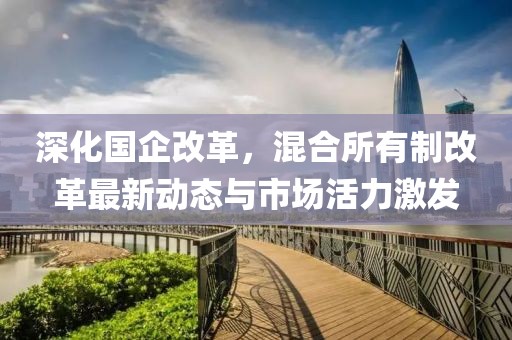 深化国企改革，混合所有制改革最新动态与市场活力激发