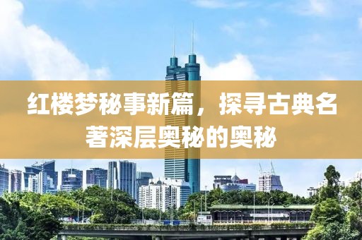 红楼梦秘事新篇，探寻古典名著深层奥秘的奥秘
