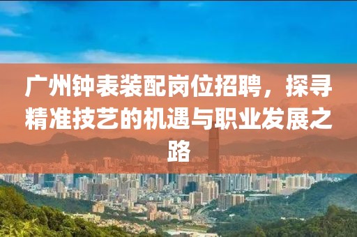 广州钟表装配岗位招聘，探寻精准技艺的机遇与职业发展之路