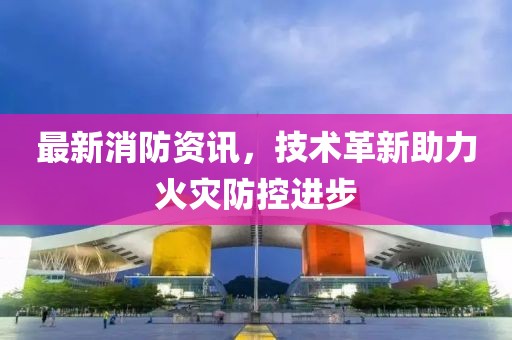 最新消防资讯，技术革新助力火灾防控进步