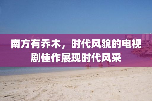 南方有乔木，时代风貌的电视剧佳作展现时代风采