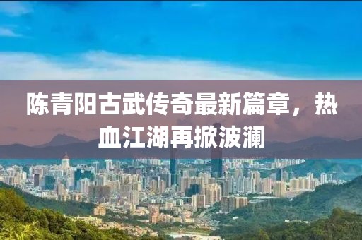 陈青阳古武传奇最新篇章，热血江湖再掀波澜