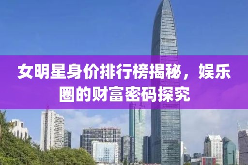 女明星身价排行榜揭秘，娱乐圈的财富密码探究