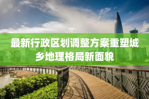 最新行政区划调整方案重塑城乡地理格局新面貌