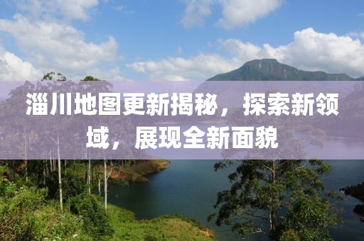 淄川地图更新揭秘，探索新领域，展现全新面貌