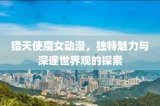 猎天使魔女动漫，独特魅力与深邃世界观的探索